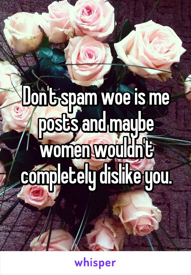 Don't spam woe is me posts and maybe women wouldn't completely dislike you.