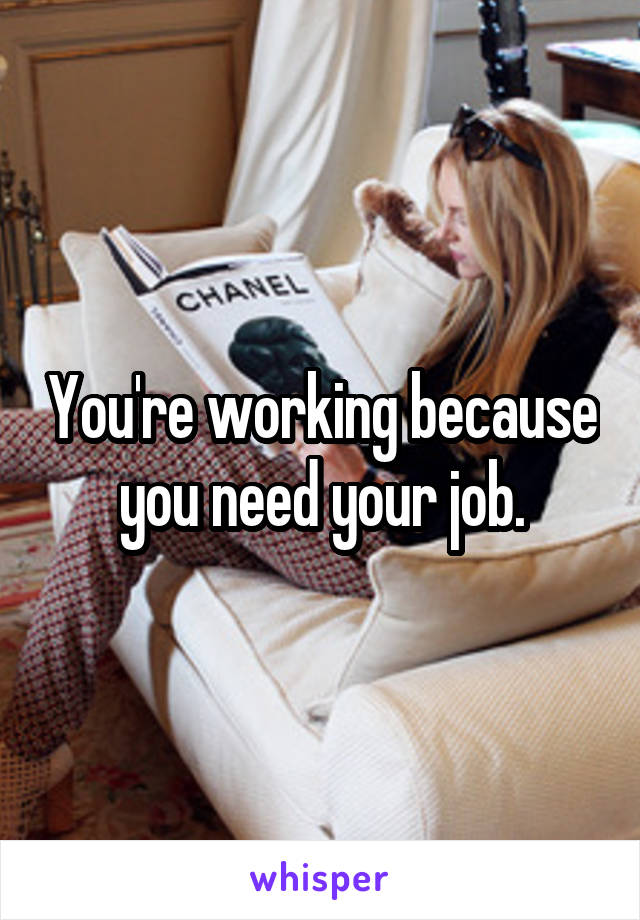 You're working because you need your job.