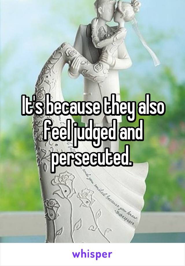 It's because they also feel judged and persecuted. 