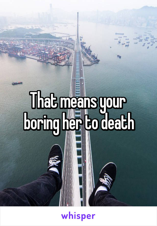 That means your  boring her to death