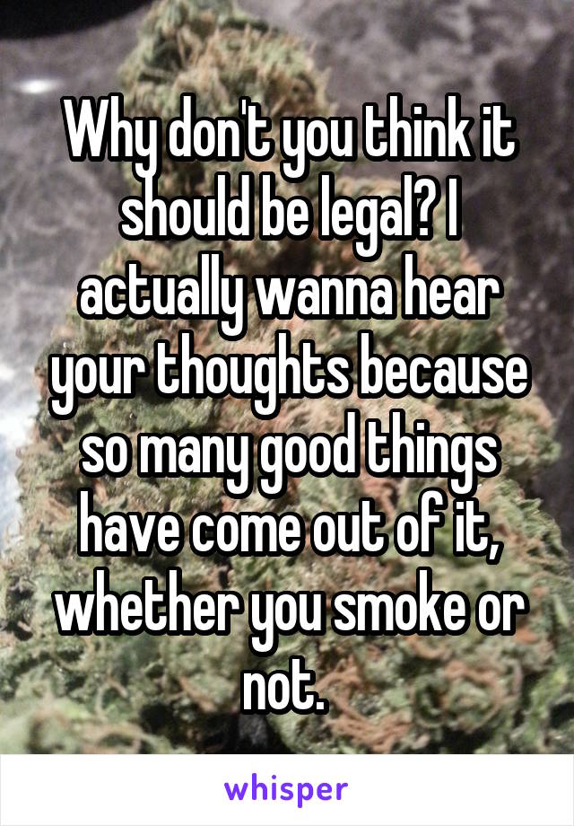 Why don't you think it should be legal? I actually wanna hear your thoughts because so many good things have come out of it, whether you smoke or not. 