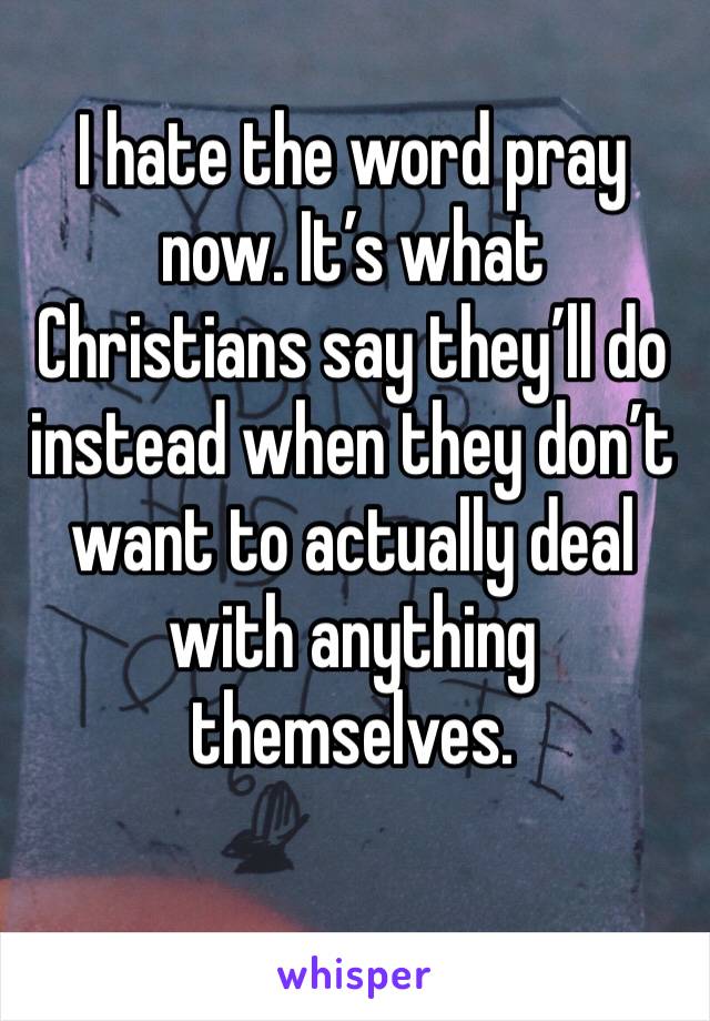 I hate the word pray now. It’s what Christians say they’ll do instead when they don’t want to actually deal with anything themselves.
