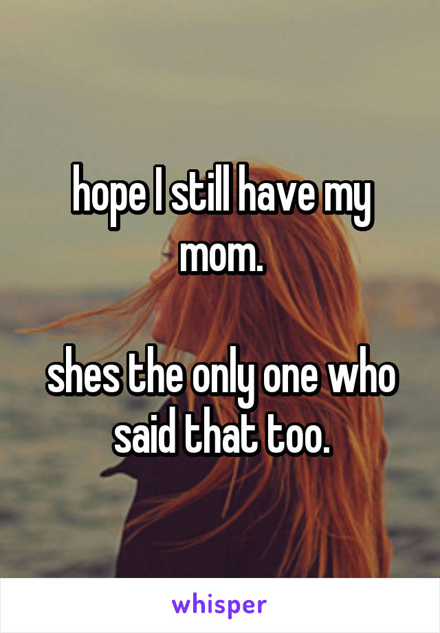 hope I still have my mom.

shes the only one who said that too.
