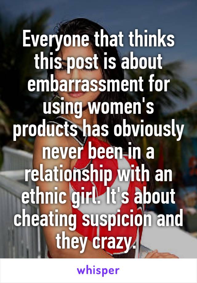 Everyone that thinks this post is about embarrassment for using women's products has obviously never been in a relationship with an ethnic girl. It's about cheating suspicion and they crazy. 