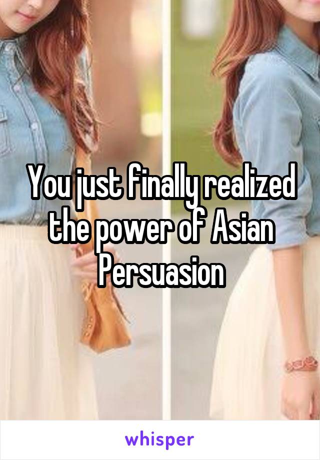 You just finally realized the power of Asian Persuasion