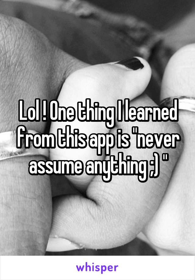 Lol ! One thing I learned from this app is "never assume anything ;) "