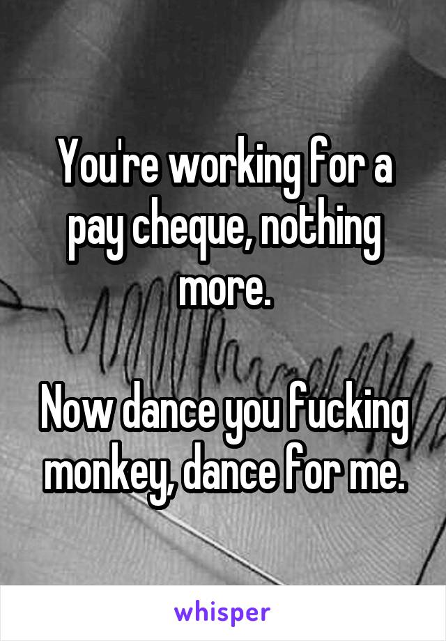 You're working for a pay cheque, nothing more.

Now dance you fucking monkey, dance for me.