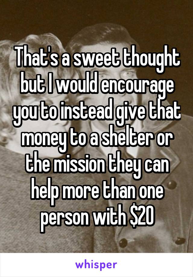 That's a sweet thought but I would encourage you to instead give that money to a shelter or the mission they can help more than one person with $20