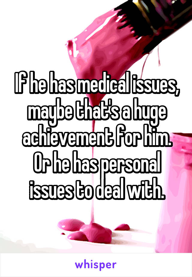 If he has medical issues, maybe that's a huge achievement for him. Or he has personal issues to deal with.