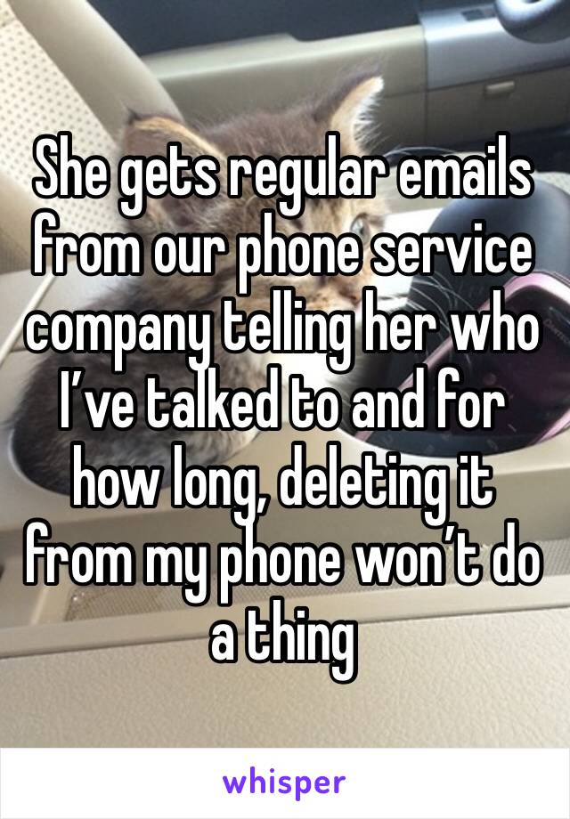 She gets regular emails from our phone service company telling her who I’ve talked to and for how long, deleting it from my phone won’t do a thing