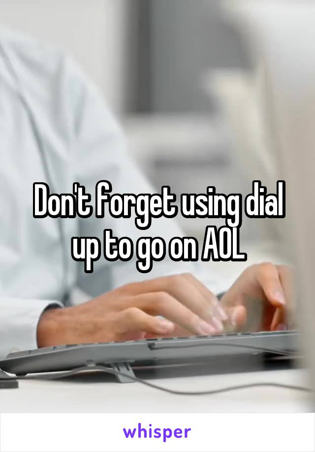 Don't forget using dial up to go on AOL