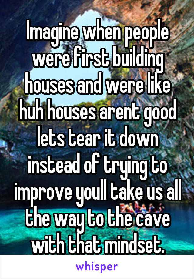 Imagine when people were first building houses and were like huh houses arent good lets tear it down instead of trying to improve youll take us all the way to the cave with that mindset.