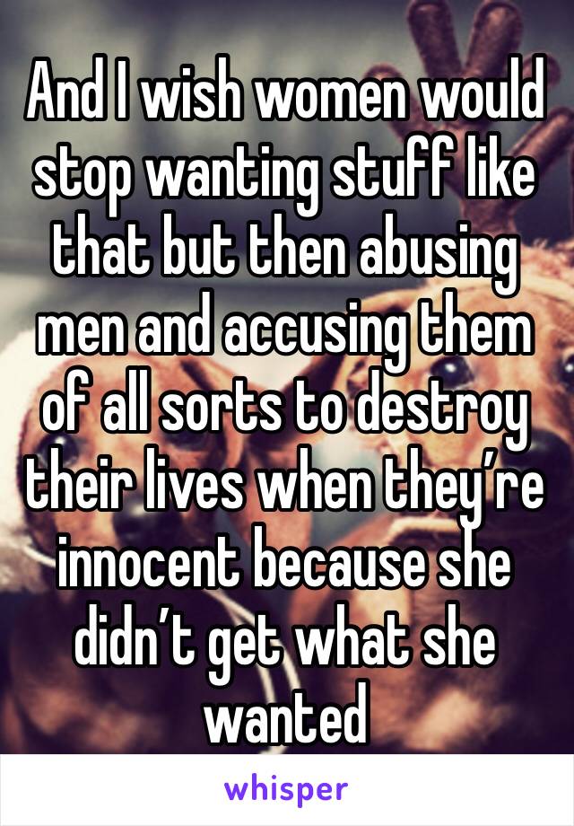 And I wish women would stop wanting stuff like that but then abusing men and accusing them of all sorts to destroy their lives when they’re innocent because she didn’t get what she wanted
