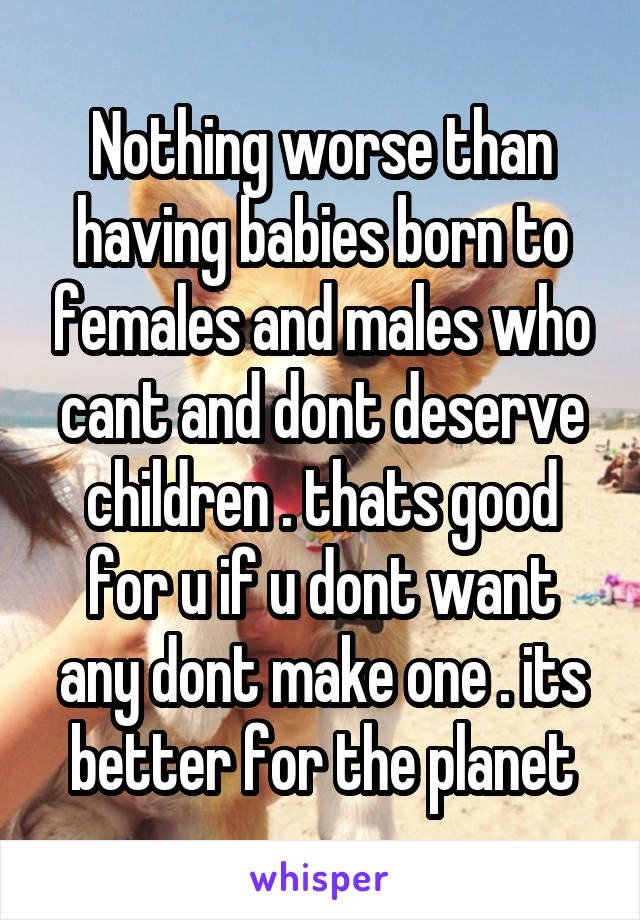 Nothing worse than having babies born to females and males who cant and dont deserve children . thats good for u if u dont want any dont make one . its better for the planet