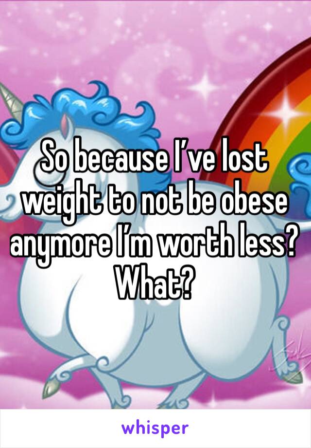 So because I’ve lost weight to not be obese anymore I’m worth less? What? 