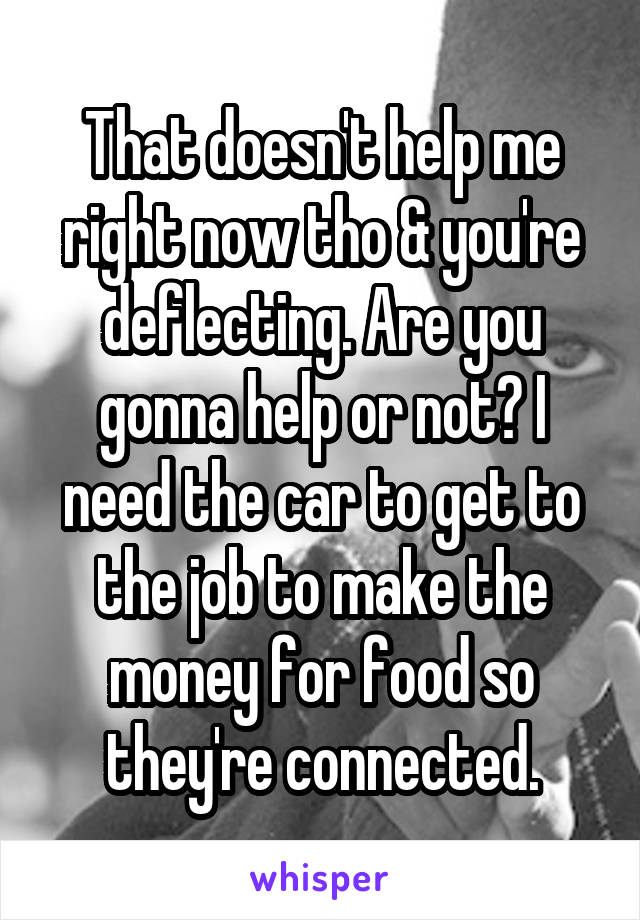 That doesn't help me right now tho & you're deflecting. Are you gonna help or not? I need the car to get to the job to make the money for food so they're connected.