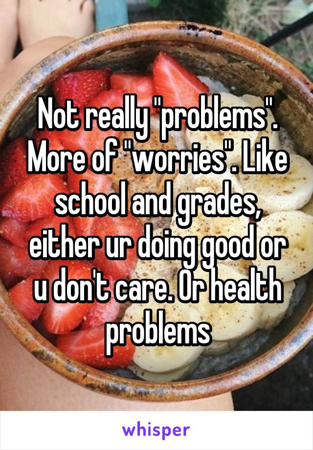 Not really "problems". More of "worries". Like school and grades, either ur doing good or u don't care. Or health problems