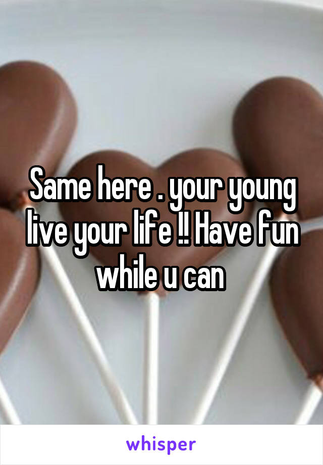 Same here . your young live your life !! Have fun while u can 