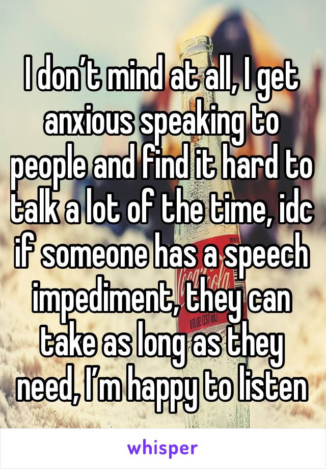 I don’t mind at all, I get anxious speaking to people and find it hard to talk a lot of the time, idc if someone has a speech impediment, they can take as long as they need, I’m happy to listen