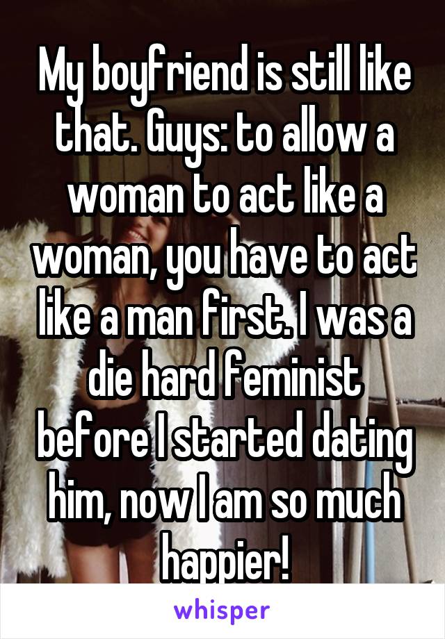 My boyfriend is still like that. Guys: to allow a woman to act like a woman, you have to act like a man first. I was a die hard feminist before I started dating him, now I am so much happier!