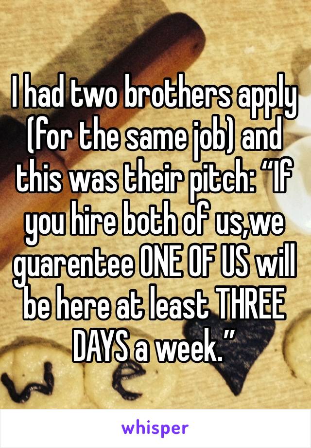 I had two brothers apply (for the same job) and this was their pitch: “If you hire both of us,we guarentee ONE OF US will be here at least THREE DAYS a week.”