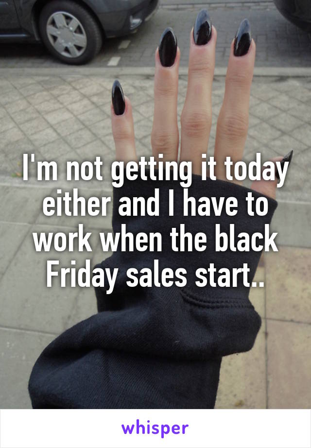 I'm not getting it today either and I have to work when the black Friday sales start..