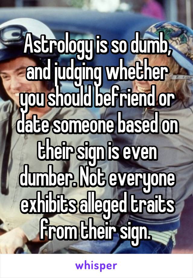 Astrology is so dumb, and judging whether you should befriend or date someone based on their sign is even dumber. Not everyone exhibits alleged traits from their sign. 