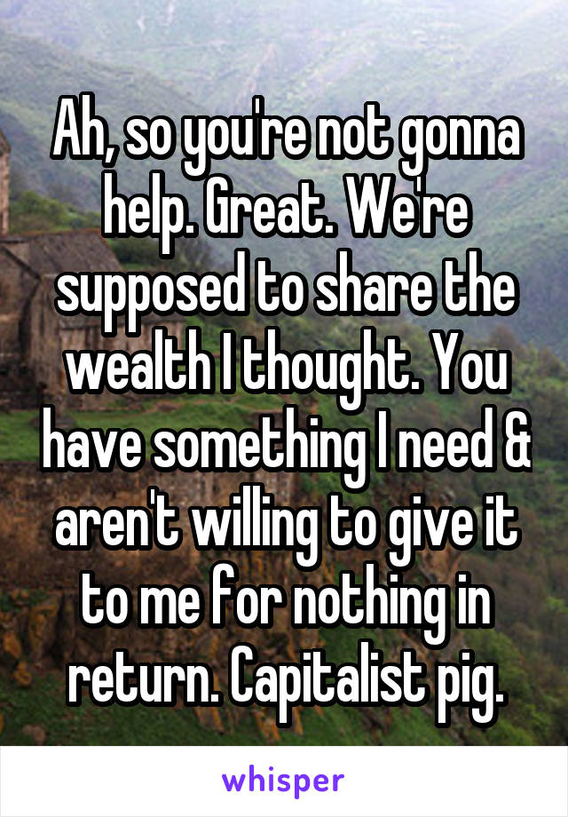 Ah, so you're not gonna help. Great. We're supposed to share the wealth I thought. You have something I need & aren't willing to give it to me for nothing in return. Capitalist pig.