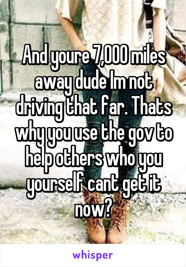 And youre 7,000 miles away dude Im not driving that far. Thats why you use the gov to help others who you yourself cant get it now?