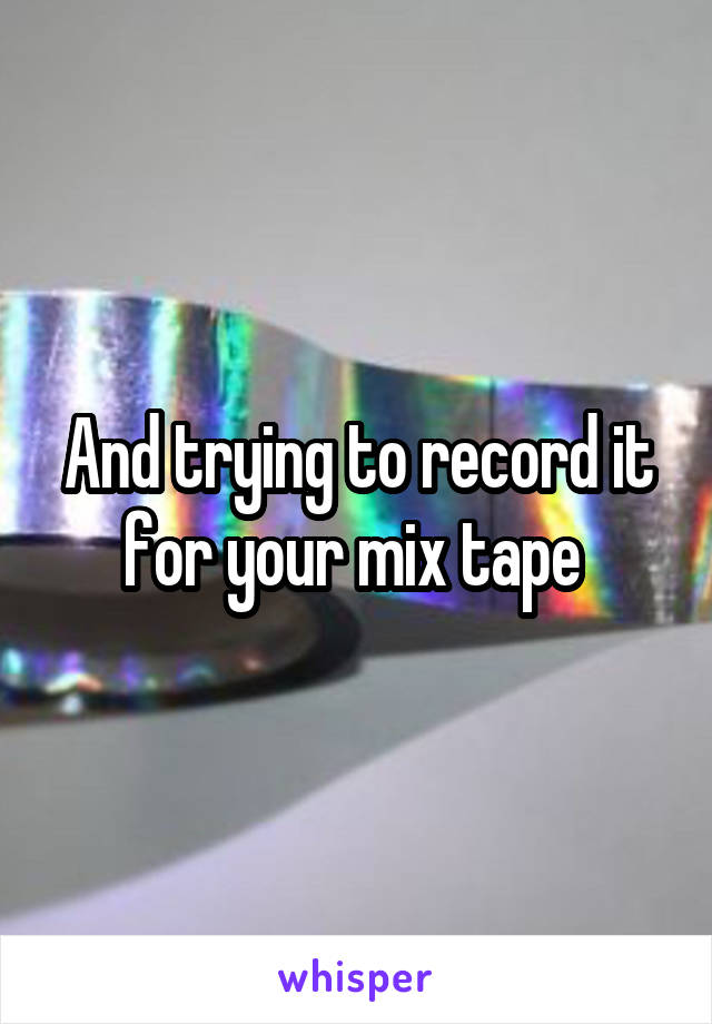 And trying to record it for your mix tape 
