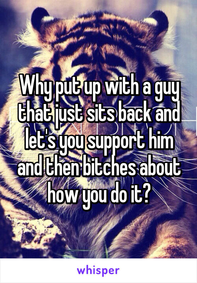 Why put up with a guy that just sits back and let's you support him and then bitches about how you do it?