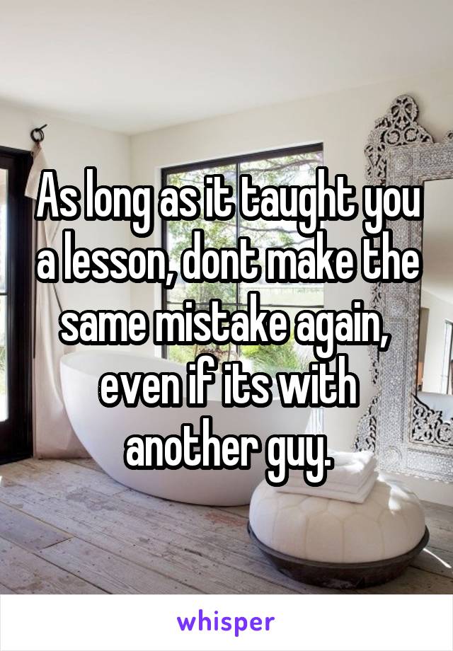 As long as it taught you a lesson, dont make the same mistake again,  even if its with another guy.
