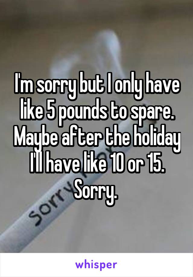I'm sorry but I only have like 5 pounds to spare. Maybe after the holiday I'll have like 10 or 15. Sorry. 