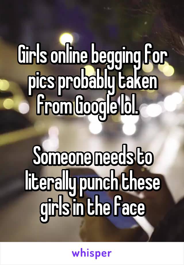 Girls online begging for pics probably taken from Google lol.   

Someone needs to literally punch these girls in the face