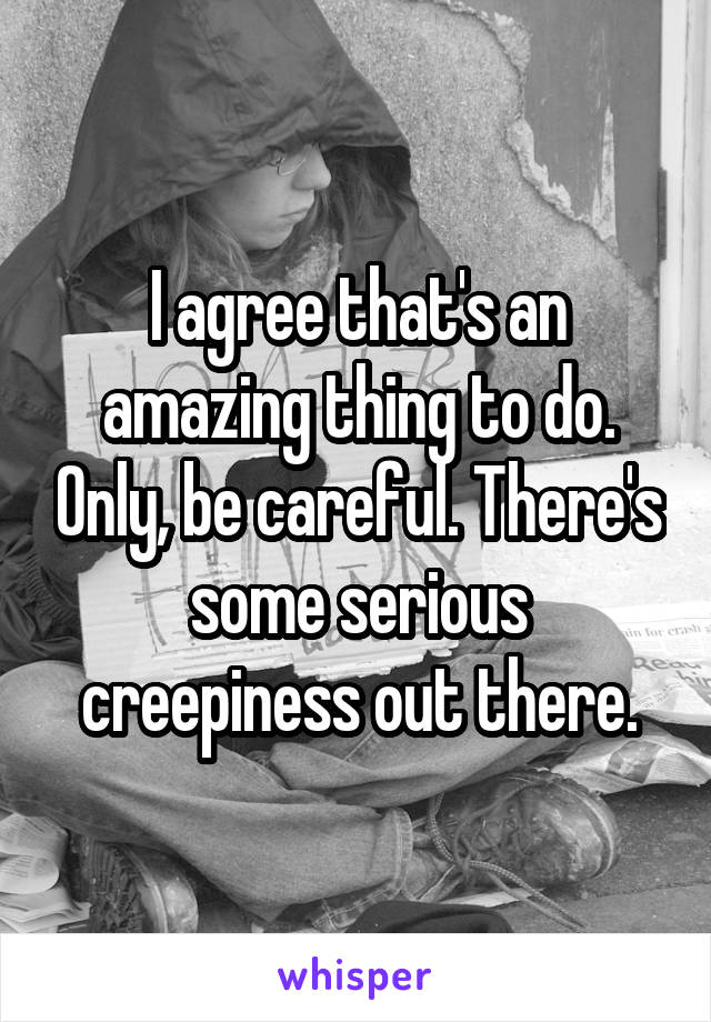 I agree that's an amazing thing to do. Only, be careful. There's some serious creepiness out there.