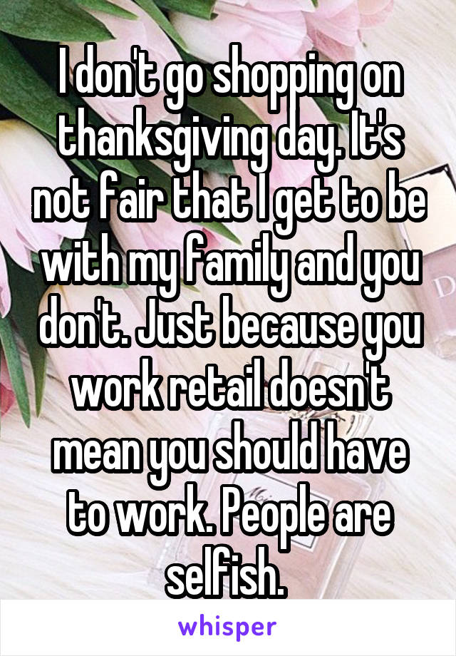 I don't go shopping on thanksgiving day. It's not fair that I get to be with my family and you don't. Just because you work retail doesn't mean you should have to work. People are selfish. 