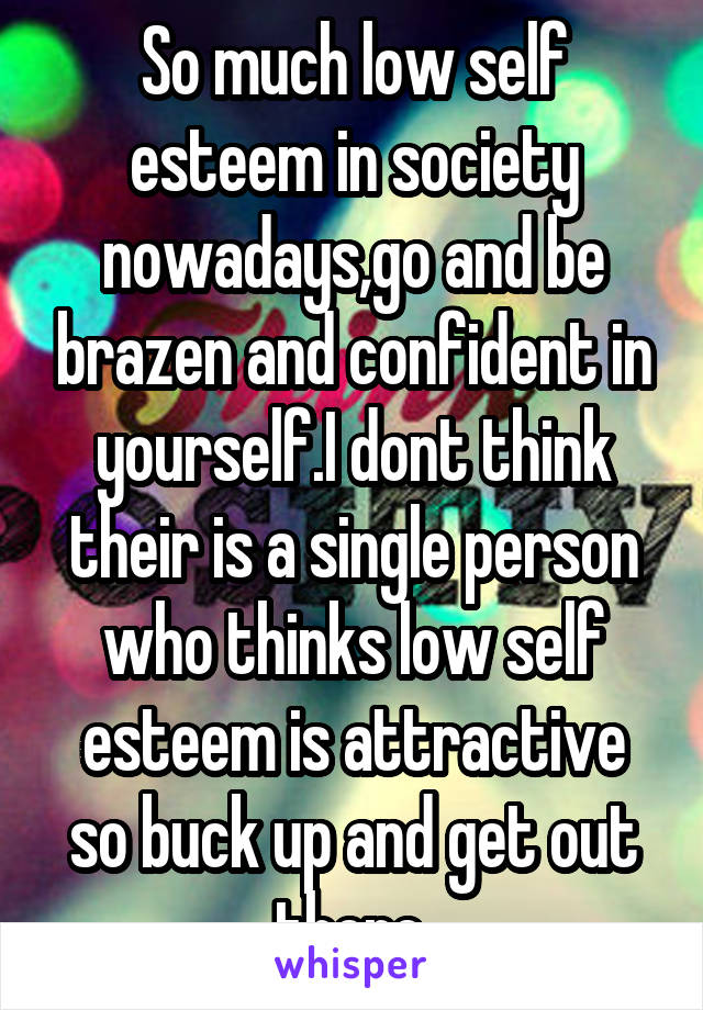 So much low self esteem in society nowadays,go and be brazen and confident in yourself.I dont think their is a single person who thinks low self esteem is attractive so buck up and get out there.