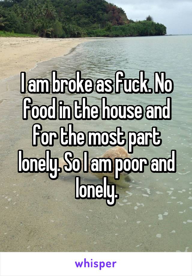 I am broke as fuck. No food in the house and for the most part lonely. So I am poor and lonely.