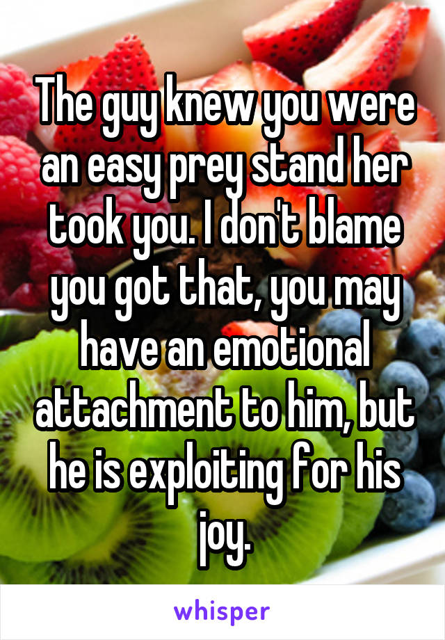 The guy knew you were an easy prey stand her took you. I don't blame you got that, you may have an emotional attachment to him, but he is exploiting for his joy.
