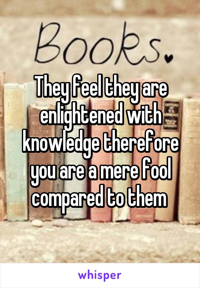 They feel they are enlightened with knowledge therefore you are a mere fool compared to them 