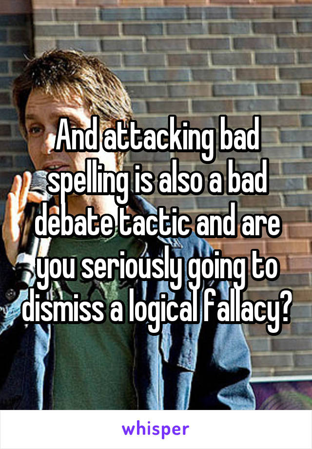 And attacking bad spelling is also a bad debate tactic and are you seriously going to dismiss a logical fallacy?