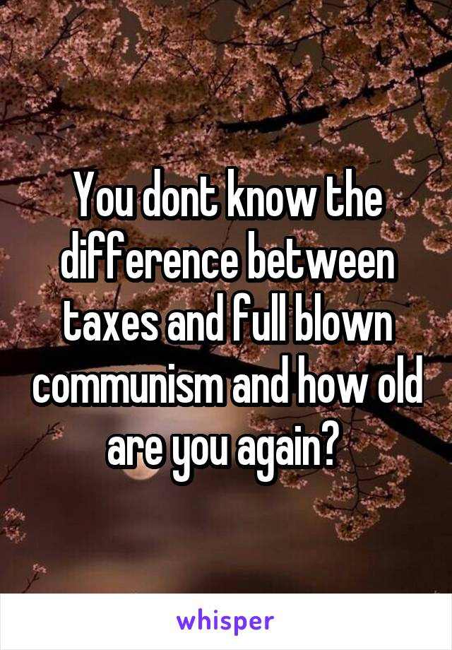 You dont know the difference between taxes and full blown communism and how old are you again? 