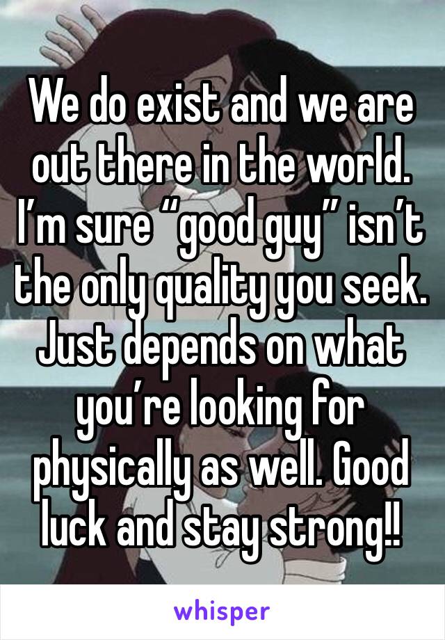 We do exist and we are out there in the world. 
I’m sure “good guy” isn’t the only quality you seek. 
Just depends on what you’re looking for physically as well. Good luck and stay strong!! 