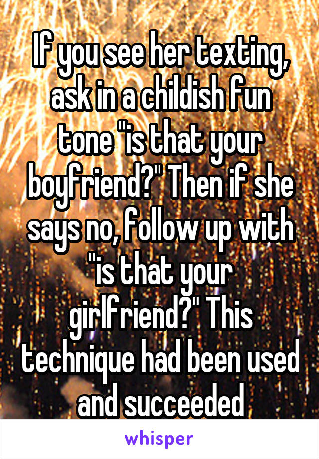 If you see her texting, ask in a childish fun tone "is that your boyfriend?" Then if she says no, follow up with "is that your girlfriend?" This technique had been used and succeeded