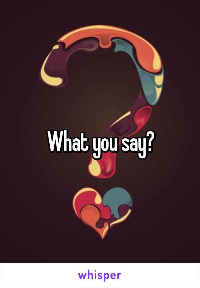 What you say?