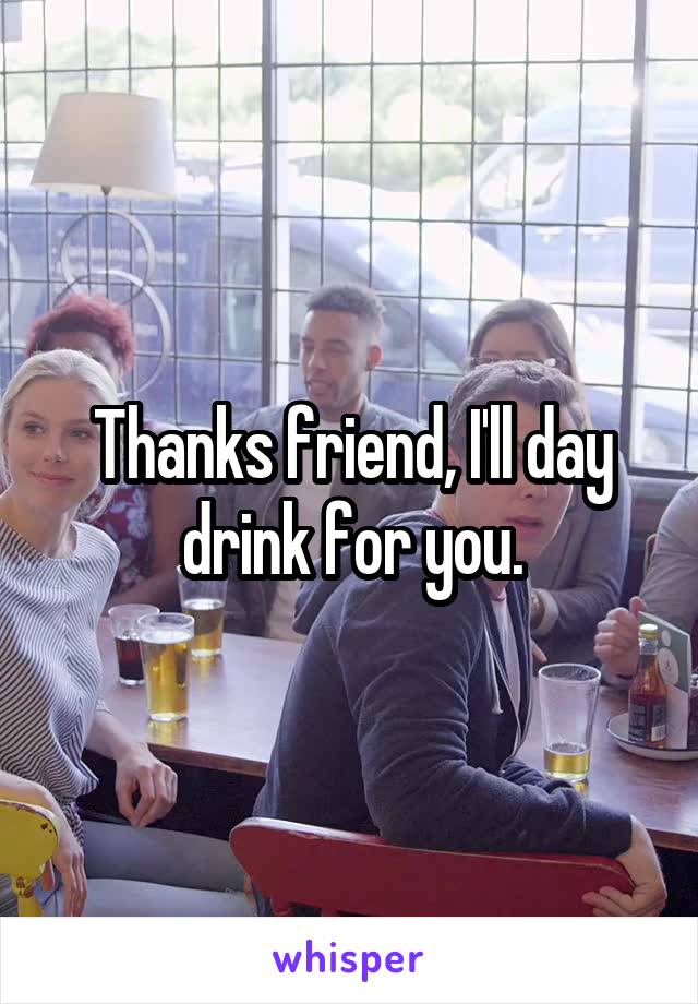 Thanks friend, I'll day drink for you.