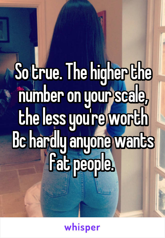 So true. The higher the number on your scale, the less you're worth Bc hardly anyone wants fat people. 