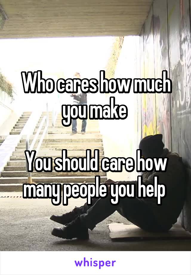 Who cares how much you make 

You should care how many people you help 