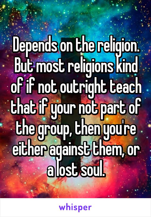 Depends on the religion. But most religions kind of if not outright teach that if your not part of the group, then you're either against them, or a lost soul.
