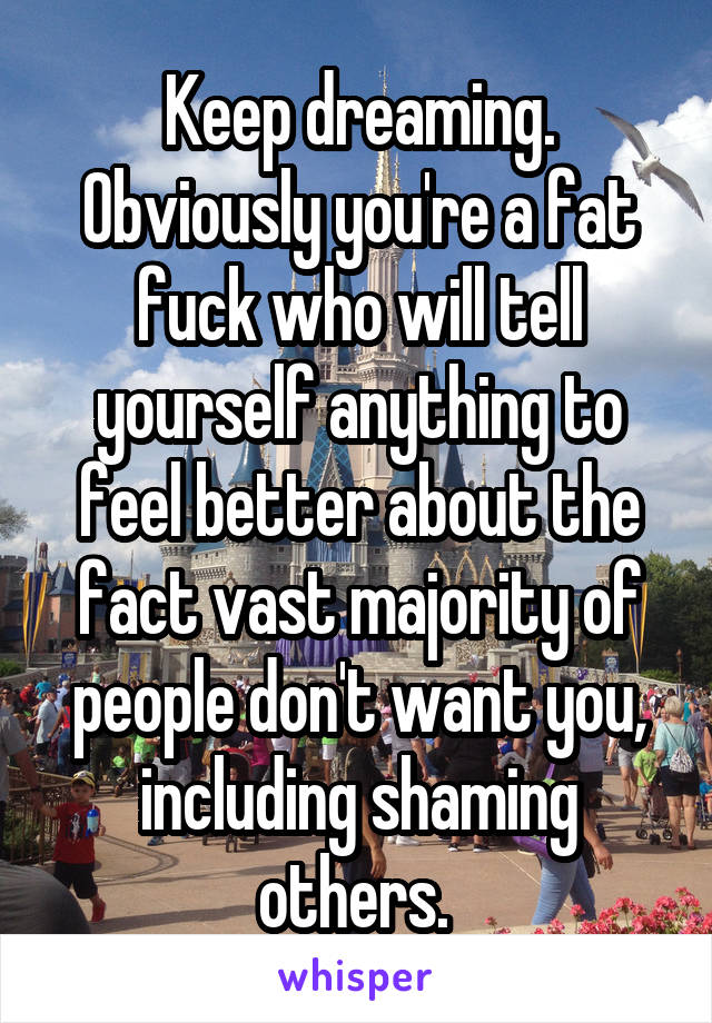 Keep dreaming. Obviously you're a fat fuck who will tell yourself anything to feel better about the fact vast majority of people don't want you, including shaming others. 